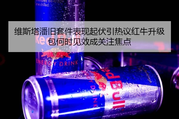 维斯塔潘旧套件表现起伏引热议红牛升级包何时见效成关注焦点